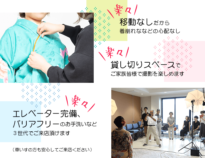 移動なしだから着崩れななどの心配なし 貸し切りスペースでご家族皆様で撮影を楽しめます エレベーター完備、バリアフリーのお手洗いなど３世代でご来店頂けます（車いすの方も安心してご来店ください）