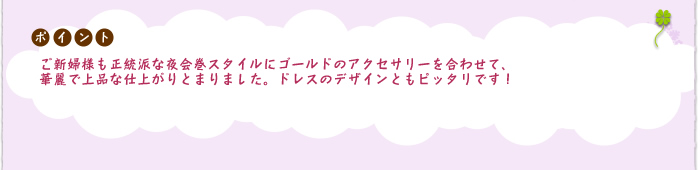 ポイント：ご新婦様も正統派な夜会巻スタイルにゴールドのアクセサリーを合わせて、華麗で上品な仕上がりとまりました。
ドレスのデザインともピッタリです！