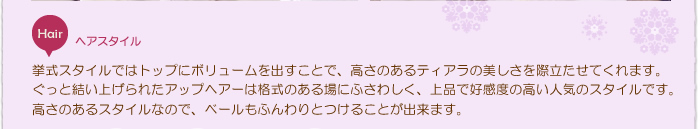 ヘアスタイル：トップにボリュームを出すことで、高さのあるティアラの美しさを際立たせてくれます。ぐっと結い上げられたアップヘアーは格式のある場にふさわしく、上品で好感度の高い人気のスタイルです。高さのあるスタイルなので、ベールもふんわりとつけることが出来ます。
