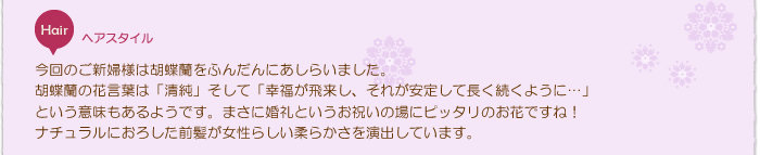 花嫁ヘアスタイル：今回のご新婦様は胡蝶蘭をふんだんにあしらいました。胡蝶蘭の花言葉は「清純」そして「幸福が飛来し、それが安定して長く続くように…」という意味もあるようです。まさに婚礼というお祝いの場にピッタリのお花ですね！ナチュラルにおろした前髪が女性らしい柔らかさを演出しています。