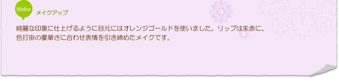 メイクアップ：綺麗な印象に仕上げるように目元にはオレンジゴールドを使いました。リップは朱赤に。色打掛の豪華さに合わせ表情を引き締めたメイクです。