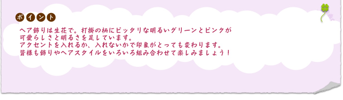 ポイント：ヘア飾りは生花で。打掛の柄にピッタリな明るいグリーンとピンクが可愛らしさと明るさを足しています。アクセントを入れるか、入れないかで印象がとっても変わります。皆様も飾りやヘアスタイルをいろいろ組み合わせて楽しみましょう！